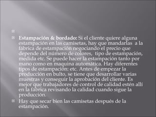    Estampación & bordado:  Si el cliente quiere alguna estampación en las camisetas, hay que mandarlas  a la fábrica de estampación negociando el precio que depende del número de colores,  tipo de estampación, medida etc. Se puede hacer la estampación tanto por mano como en maquina automática. Hay diferentes tipos de estampación: etc. Antes de empezar la producción en bulto, se tiene que desarrollar varias muestras y conseguir la aprobación del cliente. Es mejor que trabajadores de control de calidad estén allí en la fábrica revisando la calidad cuando sigue la producción.  Hay que secar bien las camisetas después de la estampación.  