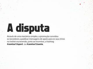 Através de uma mecânica simples, a promoção convidou
os torcedores a publicar mensagens de apoio para os seus times
no twitter escrevendo, junto ao incentivo, a hashtag
#camisa12sport ou #camisa12santa.
 