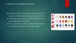 1.- CONCEPTO DE CAMISA DE VESTIR
 Permite nombrar a una prenda de vestir que tiene
botones y cuello y que se utiliza para cubrir el torso.
 Los botones de la camisa suelen encontrarse en la
parte delantera de la prenda
 Por lo general la camisa tienen mangas largas,
aunque también existen con mangas cortas
 