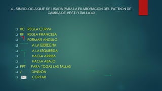 4.- SIMBOLOGIA QUE SE USARA PARA LA ELABORACION DEL PAT´RON DE
CAMISA DE VESTIR TALLA 40
 RC REGLA CURVA
 RF REGLA FRANCESA
 FORMAR ANGULO
 A LA DERECHA
 A LA IZQUIERDA
 HACIA ARRIBA
 HACIA ABAJO
 PPT PARA TODAS LAS TALLAS
 / DIVISIÓN
 CORTAR
 