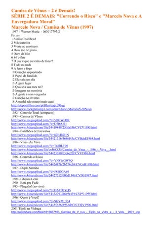 Camisa de Vênus – 2 é Demais!
SÉRIE 2 É DEMAIS: "Correndo o Risco" e "Marcelo Nova e A
Envergadura Moral"
Marcelo Nova / Camisa de Vênus (1997)
1997 - Warner Music - 063017797-2
Faixas
1 Simca Chambord
2 Mão católica
3 Morte ao anoitecer
4 Deus me dê grana
5 Ouro de tolo
6 Só o fim
7 O que é que eu tenho de fazer?
8 Tudo ou nada
9 A ferro e fogo
10 Coração sequestrado
11 Papel de bandido
12 Ela saiu um dia
13 Algum lugar
14 Qual é a sua meu rei?
15 Imagens na memória
16 A gente é sem vergonha
17 Canção do inverno
18 Amanhã não estarei mais aqui
http://depositfiles.com/pt/files/eqqxd9byg
http://www.rockgratismp3.com/search/label/Marcelo%20Nova
1982 - Controle Total (compacto)
1983 - Camisa de Vênus
http://www.megaupload.com/?d=5887WO0R
http://www.megaupload.com/?d=D7I6831I
http://www.4shared.com/file/54419849/250fa036/CVCV1983.html
1984 - Batalhões de Estranhos
http://www.megaupload.com/?d=87B489HN
http://www.4shared.com/file/54421316/4686f43c/CVBdeE1984.html
1986 - Viva - Ao Vivo
http://www.megaupload.com/?d=T6IBLT90
http://www.4shared.com/file/ocJ6ZZ35/Camisa_de_Vnus_-_1986_-_Viva__.html
http://www.4shared.com/file/54423050/63c6e2df/CVV1986.html
1986 - Correndo o Risco
http://www.megaupload.com/?d=YN8WGW4Q
http://www.4shared.com/file/54424876/2b574c69/CVCoR1986.html
1987 - Duplo Sentido
http://www.megaupload.com/?d=588GGA69
http://www.4shared.com/file/54427512/600d134b/CVDS1987.html
1988 - Liberou Geral
1990 - Bota pra Fudê
1995 - Plugado! (ao vivo)
http://www.megaupload.com/?d=DATOJYQS
http://www.4shared.com/file/54432793/d6e9a439/CVPV1995.html
1996 - Quem é Você?
http://www.megaupload.com/?d=SGYML534
http://www.4shared.com/file/54435626/d962dbf3/CVQV1996.html
2001 Tijolo na Vidraça
http://rapidshare.com/files/161663716/-_Camisa_de_V_nus_-_Tijolo_na_Vidra_a_-_3_Vols.__2001_.zip
 