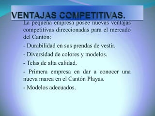 La pequeña empresa posee nuevas ventajas
competitivas direccionadas para el mercado
del Cantón:
- Durabilidad en sus prendas de vestir.
- Diversidad de colores y modelos.
- Telas de alta calidad.
- Primera empresa en dar a conocer una
nueva marca en el Cantón Playas.
- Modelos adecuados.
 