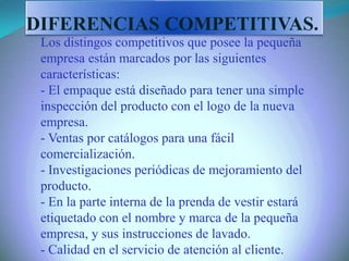 Los distingos competitivos que posee la pequeña
empresa están marcados por las siguientes
características:
- El empaque está diseñado para tener una simple
inspección del producto con el logo de la nueva
empresa.
- Ventas por catálogos para una fácil
comercialización.
- Investigaciones periódicas de mejoramiento del
producto.
- En la parte interna de la prenda de vestir estará
etiquetado con el nombre y marca de la pequeña
empresa, y sus instrucciones de lavado.
- Calidad en el servicio de atención al cliente.
DIFERENCIAS COMPETITIVAS.
 