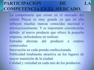 La competencia que existe en el mercado del
cantón Playas es muy grande ya que en ella
influyen muchas marcas conocidas nacional e
internacionalmente. Y es importante considerarlas
debido al nuevo producto que ofrece la pequeña
empresa, enfocándose en realizar:
Entradas directas del producto a centros
comerciales.
Innovación en cada prenda confeccionada.
Publicidad totalmente atractiva en los lugares de
mayor transición de la ciudad.
Calidad y variedad en cada uno de los productos.
PARTICIPACION DE LA
COMPETENCIA EN EL MERCADO.
 
