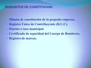  Minuta de constitución de la pequeña empresa.
 Registro Único de Contribuyente (R.U.C).
 Patente o tasa municipal.
 Certificado de seguridad del Cuerpo de Bomberos.
 Registro de marcas.
REQUISITOS DE CONSTITUCIÓN.
 