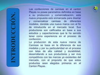 INTRODUCCIÓN.
Las confecciones de camisas en el cantón
Playas no posee parámetros definidos en base
a su producción y comercialización, esta
nueva propuesta está enmarcada para diseñar
y comercializar camisas de diferentes
modelos, dándole una nueva marca con el fin
de introducirla en el mercado local. Sus
productores son calificados en base a sus
estudios y capacitaciones que le ha servido
tener como experiencia en el proceso de
confección.
La producción de esta nueva marca de
Camisas se basa en la diferencia de sus
modelos y por su particularidad en el proceso
con telas de alta calidad y durabilidad,
desarrollando a sus productores y ser más
competitivos con las marcas ya existentes del
mercado, con el propósito de que estos
productos sean elegidos primeros en el
Cantón Playas.
 