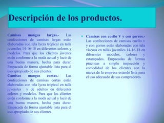 Descripción de los productos.
 Camisas con cuello V y con gorros.-
Las confecciones de camisas cuello v
y con gorros están elaboradas con tela
viscosa en tallas juveniles 14-16-18 en
diferentes modelos, colores y
estampados. Empacadas de formas
prácticas a simple inspección y
comodidad de los clientes con la
marca de la empresa estando lista para
el uso adecuado de sus compradores.
Camisas mangas largas.- Las
confecciones de camisas largas están
elaboradas con tela lycra tropical en talla
juveniles 14-16-18 en diferentes colores y
modelos. Para que los clientes jóvenes
estén conforme a la moda actual y lucir de
una buena manera, hecha para durar.
Empacada de forma ajustable lista para el
uso apropiado de sus clientes.
Camisas mangas cortas.- Las
confecciones de camisas cortas están
elaboradas con tela lycra tropical en talla
juveniles y de adultos en diferentes
colores y modelos. Para que los clientes
estén conforme a la moda actual y lucir de
una buena manera, hecha para durar.
Empacada de forma ajustable lista para el
uso apropiado de sus clientes
 