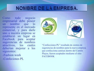 Como todo negocio
empresarial debe poseer
un nombre que lo
represente en el mercado
comercial, y para darle
uno a nuestra empresa se
estableció un lugar en
Facebook para aceptar
sugerencias de nombres
atractivos, los cuales
deberían mejorar a los
siguientes:
-Fashion week
-Confeciones PL
“Confecciones PL” resultado de cientos de
sugerencias de nombres para la nueva empresa
que confecciona camisas dentro del Cantón
Playas, fueron aceptados mediante el sitio
FACEBOOK
 