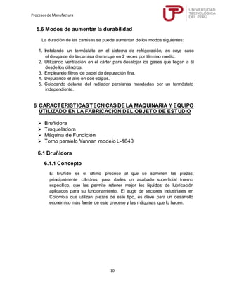 Procesosde Manufactura
10
5.6 Modos de aumentar la durabilidad
La duración de las camisas se puede aumentar de los modos siguientes:
1. Instalando un termóstato en el sistema de refrigeración, en cuyo caso
el desgaste de la camisa disminuye en 2 veces por término medio.
2. Utilizando ventilación en el cárter para desalojar los gases que llegan a él
desde los cilindros.
3. Empleando filtros de papel de depuración fina.
4. Depurando el aire en dos etapas.
5. Colocando delante del radiador persianas mandadas por un termóstato
independiente.
6 CARACTERISTICASTECNICAS DE LA MAQUINARIA Y EQUIPO
UTILIZADO EN LA FABRICACION DEL OBJETO DE ESTUDIO
 Bruñidora
 Troqueladora
 Máquina de Fundición
 Torno paralelo Yunnan modelo L-1640
6.1 Bruñidora
6.1.1 Concepto
El bruñido es el último proceso al que se someten las piezas,
principalmente cilindros, para darles un acabado superficial interno
específico, que les permite retener mejor los líquidos de lubricación
aplicados para su funcionamiento. El auge de sectores industriales en
Colombia que utilizan piezas de este tipo, es clave para un desarrollo
económico más fuerte de este proceso y las máquinas que lo hacen.
 