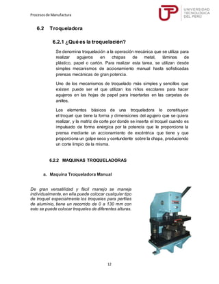 Procesosde Manufactura
12
6.2 Troqueladora
6.2.1 ¿Qué es la troquelación?
Se denomina troquelación a la operación mecánica que se utiliza para
realizar agujeros en chapas de metal, láminas de
plástico, papel o cartón. Para realizar esta tarea, se utilizan desde
simples mecanismos de accionamiento manual hasta sofisticadas
prensas mecánicas de gran potencia.
Uno de los mecanismos de troquelado más simples y sencillos que
existen puede ser el que utilizan los niños escolares para hacer
agujeros en las hojas de papel para insertarlas en las carpetas de
anillos.
Los elementos básicos de una troqueladora lo constituyen
el troquel que tiene la forma y dimensiones del agujero que se quiera
realizar, y la matriz de corte por donde se inserta el troquel cuando es
impulsado de forma enérgica por la potencia que le proporciona la
prensa mediante un accionamiento de excéntrica que tiene y que
proporciona un golpe seco y contundente sobre la chapa, produciendo
un corte limpio de la misma.
6.2.2 MAQUINAS TROQUELADORAS
a. Maquina Troqueladora Manual
De gran versatilidad y fácil manejo se maneja
individualmente, en ella puede colocar cualquier tipo
de troquel especialmente los troqueles para perfiles
de aluminio, tiene un recorrido de 0 a 130 mm con
esto se puede colocar troqueles de diferentes alturas.
 
