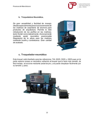 Procesosde Manufactura
13
b. Troqueladora Neumática.
De gran versatilidad y facilidad de manejo;
ideadaespecialmentepara el accionamientode
las matrices de carpintería de aluminio para
productos de arquitectura. Permite la libre
introducción de los perfiles en las matrices,
tanto frontal como lateralmente. Accionamiento
mediante pedal neumático posicionable
Regulación de la altura para las matrices
mediante husillo y contratuerca. Gran calidad
de acabado.
c. Troquelador-neumático
Este troquel está diseñado para las referencias 744, 8025, 5020, y 3825 pues en la
parte superior posee un neumático adherido al troquel que lo hace más versátil, de
fácil manejo, se acciona mediante pedal de pie, y se puede desplazar fácilmente por
su tamaño y peso.
 