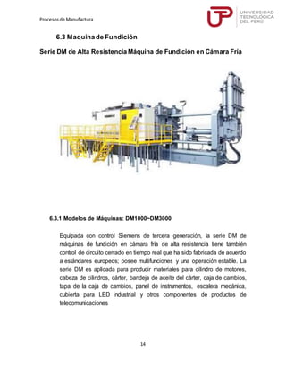 Procesosde Manufactura
14
6.3 Maquinade Fundición
Serie DM de Alta Resistencia Máquina de Fundición en Cámara Fría
6.3.1 Modelos de Máquinas: DM1000~DM3000
Equipada con control Siemens de tercera generación, la serie DM de
máquinas de fundición en cámara fría de alta resistencia tiene también
control de circuito cerrado en tiempo real que ha sido fabricada de acuerdo
a estándares europeos; posee multifunciones y una operación estable. La
serie DM es aplicada para producir materiales para cilindro de motores,
cabeza de cilindros, cárter, bandeja de aceite del cárter, caja de cambios,
tapa de la caja de cambios, panel de instrumentos, escalera mecánica,
cubierta para LED industrial y otros componentes de productos de
telecomunicaciones
 