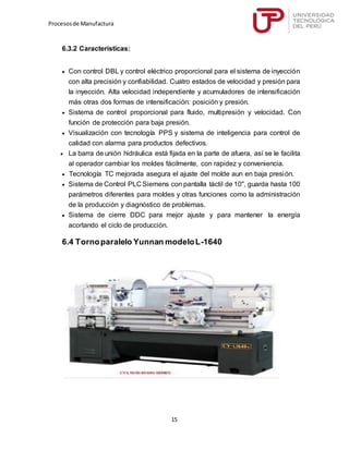 Procesosde Manufactura
15
6.3.2 Características:
 Con control DBL y control eléctrico proporcional para el sistema de inyección
con alta precisión y confiabilidad. Cuatro estados de velocidad y presión para
la inyección. Alta velocidad independiente y acumuladores de intensificación
más otras dos formas de intensificación: posición y presión.
 Sistema de control proporcional para fluido, multipresión y velocidad. Con
función de protección para baja presión.
 Visualización con tecnología PPS y sistema de inteligencia para control de
calidad con alarma para productos defectivos.
 La barra de unión hidráulica está fijada en la parte de afuera, así se le facilita
al operador cambiar los moldes fácilmente, con rapidez y conveniencia.
 Tecnología TC mejorada asegura el ajuste del molde aun en baja presión.
 Sistema de Control PLC Siemens con pantalla táctil de 10", guarda hasta 100
parámetros diferentes para moldes y otras funciones como la administración
de la producción y diagnóstico de problemas.
 Sistema de cierre DDC para mejor ajuste y para mantener la energía
acortando el ciclo de producción.
6.4 Tornoparalelo Yunnan modeloL-1640
 
