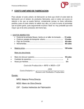 Procesosde Manufactura
17
7 COSTO UNITARIO DE FABRICACION:
Para calcular el costo unitario de fabricación se tiene que dividir el costo total de
fabricación por el número de productos fabricados, pero si estos son pocos en
relación a los que se pueda fabricar, simplemente porque no tiene suficientes
pedidos, pues el costo unitario le saldrá muy alto y si a eso le suma el porcentaje
que se quiere ganar, pues seguramente el precio “ideal” es muy probable que será
mayor que el de otros productos del mismo tipo.
 GASTOS INDIRECTOS
 Costo de la camiseta Nissan, hecha en un taller de torneado ……15 soles
 Costo en pasajes de transporte urbano…………………………... 15 soles
 Flujo de Corriente……………………………………………………. 40 soles
 Herramientas…………………………………………………………. 60 soles
 Materia prima…………………………………………………………… 100 soles
Mano de obra directa:
 Mano de obra por operario…………………………………………...... 50 soles
 Cantidad de operarios………………………………………………….. 3
 Horas por Hombre……………………………………………………….. 5 h
𝐶𝑜𝑠𝑡𝑜 𝑑𝑒 𝑃𝑟𝑜𝑑𝑢𝑐𝑐𝑖ó𝑛 = 𝑀𝑃𝐷 + 𝑀𝑂𝐷 + 𝐶𝐼𝐹
𝐶𝑜𝑠𝑡𝑜 𝑈𝑛𝑖𝑡𝑎𝑟𝑖𝑜 =
𝐶𝑃𝐷
𝑁𝑢𝑚𝑒𝑟𝑜 𝑑𝑒 𝑈𝑛𝑖𝑑𝑎𝑑𝑒𝑠 𝑃𝑟𝑜𝑑𝑢𝑐𝑖𝑑𝑎𝑠
Donde:
MPD: Materia Prima Directa
MOD: Mano de Obra Directa
CIF: Costos Indirectos de Fabricación
 