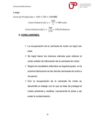Procesosde Manufactura
18
Luego:
𝐶𝑜𝑠𝑡𝑜 𝑑𝑒 𝑃𝑟𝑜𝑑𝑢𝑐𝑐𝑖ó𝑛 = 100 + 750 + 130=980
𝐶𝑜𝑠𝑡𝑜 𝑈𝑛𝑖𝑡𝑎𝑟𝑖𝑜 (𝑆/. ) =
980
1
= 980 𝑠𝑜𝑙𝑒𝑠
𝐶𝑜𝑠𝑡𝑜 𝑈𝑛𝑖𝑡𝑎𝑟𝑖𝑜 ($/.) =
980
3.33
= 294.29 𝑑𝑜𝑙𝑎𝑟𝑒𝑠
8. CONCLUSIONES:
 La recuperación de la camiseta de motor se logró con
éxito.
 Se logró hacer los diversos cálculos para obtener el
costo unitario de fabricación de la camiseta de motor.
 Según los resultados obtenidos se logrará ayudar en la
próxima fabricación de las demás camisetas de motor a
recuperar.
 Con la recuperación de la camiseta de motor se
desarrolló un trabajo con lo que se trata de proteger el
medio ambiente y reutilizar nuevamente la pieza y así
evitar la contaminación.
 
