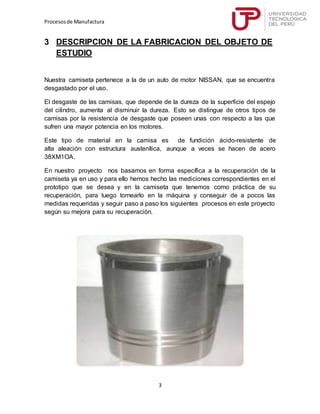 Procesosde Manufactura
3
3 DESCRIPCION DE LA FABRICACION DEL OBJETO DE
ESTUDIO
Nuestra camiseta pertenece a la de un auto de motor NISSAN, que se encuentra
desgastado por el uso.
El desgaste de las camisas, que depende de la dureza de la superficie del espejo
del cilindro, aumenta al disminuir la dureza. Esto se distingue de otros tipos de
camisas por la resistencia de desgaste que poseen unas con respecto a las que
sufren una mayor potencia en los motores.
Este tipo de material en la camisa es de fundición ácido-resistente de
alta aleación con estructura austenítica, aunque a veces se hacen de acero
38XM1OA.
En nuestro proyecto nos basamos en forma específica a la recuperación de la
camiseta ya en uso y para ello hemos hecho las mediciones correspondientes en el
prototipo que se desea y en la camiseta que tenemos como práctica de su
recuperación, para luego tornearlo en la máquina y conseguir de a pocos las
medidas requeridas y seguir paso a paso los siguientes procesos en este proyecto
según su mejora para su recuperación.
 