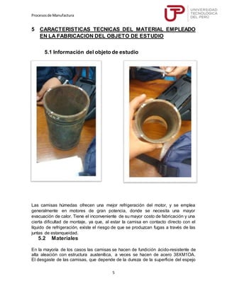 Procesosde Manufactura
5
5 CARACTERISTICAS TECNICAS DEL MATERIAL EMPLEADO
EN LA FABRICACION DEL OBJETO DE ESTUDIO
5.1 Información del objeto de estudio
Las camisas húmedas ofrecen una mejor refrigeración del motor, y se emplea
generalmente en motores de gran potencia, donde se necesita una mayor
evacuación de calor. Tiene el inconveniente de su mayor costo de fabricación y una
cierta dificultad de montaje, ya que, al estar la camisa en contacto directo con el
líquido de refrigeración, existe el riesgo de que se produzcan fugas a través de las
juntas de estanqueidad.
5.2 Materiales
En la mayoría de los casos las camisas se hacen de fundición ácido-resistente de
alta aleación con estructura austenítica, a veces se hacen de acero 38XM1OA.
El desgaste de las camisas, que depende de la dureza de la superficie del espejo
 