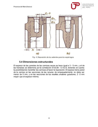 Procesosde Manufactura
8
Fig. 4. Disposición de los salientes para los espárragos
5.4 Dimensiones estructurales
El espesor de las paredes de las camisas secas se hace igual a 3 - 5 mm, y el de
las húmedas se determina por la correlación S=(0,06 - 0,10) D, teniendo en cuenta
la posibilidadde mandrilar las camisas al hacer la reparación. El espesor de la pared
de la camisa en las secciones de las ranuras de empaquetamiento no debe ser
menor de 5 mm, y en las secciones de los resaltes anulares guiadores, 2 -3 mm
mayor que el espesor mínimo.
 