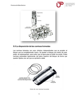 Procesosde Manufactura
9
5.5 La disposición de las camisas húmedas
Las camisas húmedas son unos cilindros independientes que se acoplan al
bloque que es completamente hueco. Se ajustan al bloque por medio de unas
juntas de estanqueidad, para evitar que el agua pase al cárter de aceite. Estas
camisas sobresalen ligeramente del plano superior del bloque de forma que
quedan fijadas una vez que se aprieta la culata
 