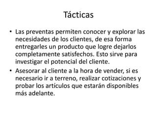 Tácticas
• Las preventas permiten conocer y explorar las
  necesidades de los clientes, de esa forma
  entregarles un producto que logre dejarlos
  completamente satisfechos. Esto sirve para
  investigar el potencial del cliente.
• Asesorar al cliente a la hora de vender, si es
  necesario ir a terreno, realizar cotizaciones y
  probar los artículos que estarán disponibles
  más adelante.
 