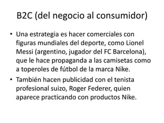 B2C (del negocio al consumidor)
• Una estrategia es hacer comerciales con
  figuras mundiales del deporte, como Lionel
  Messi (argentino, jugador del FC Barcelona),
  que le hace propaganda a las camisetas como
  a toperoles de fútbol de la marca Nike.
• También hacen publicidad con el tenista
  profesional suizo, Roger Federer, quien
  aparece practicando con productos Nike.
 