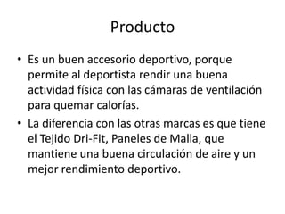 Producto
• Es un buen accesorio deportivo, porque
  permite al deportista rendir una buena
  actividad física con las cámaras de ventilación
  para quemar calorías.
• La diferencia con las otras marcas es que tiene
  el Tejido Dri-Fit, Paneles de Malla, que
  mantiene una buena circulación de aire y un
  mejor rendimiento deportivo.
 