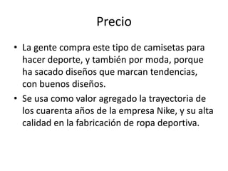 Precio
• La gente compra este tipo de camisetas para
  hacer deporte, y también por moda, porque
  ha sacado diseños que marcan tendencias,
  con buenos diseños.
• Se usa como valor agregado la trayectoria de
  los cuarenta años de la empresa Nike, y su alta
  calidad en la fabricación de ropa deportiva.
 