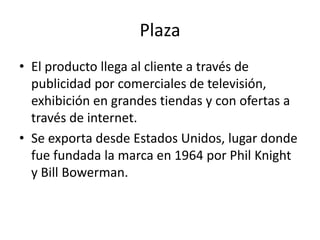 Plaza
• El producto llega al cliente a través de
  publicidad por comerciales de televisión,
  exhibición en grandes tiendas y con ofertas a
  través de internet.
• Se exporta desde Estados Unidos, lugar donde
  fue fundada la marca en 1964 por Phil Knight
  y Bill Bowerman.
 