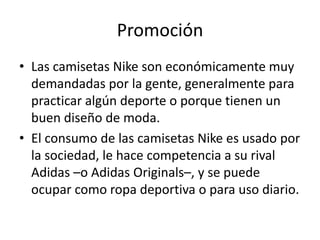 Promoción
• Las camisetas Nike son económicamente muy
  demandadas por la gente, generalmente para
  practicar algún deporte o porque tienen un
  buen diseño de moda.
• El consumo de las camisetas Nike es usado por
  la sociedad, le hace competencia a su rival
  Adidas –o Adidas Originals–, y se puede
  ocupar como ropa deportiva o para uso diario.
 