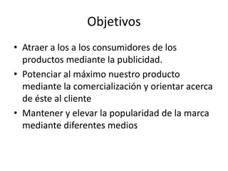 Objetivos
• Atraer a los a los consumidores de los
  productos mediante la publicidad.
• Potenciar al máximo nuestro producto
  mediante la comercialización y orientar acerca
  de éste al cliente
• Mantener y elevar la popularidad de la marca
  mediante diferentes medios
 