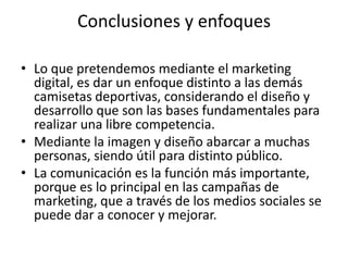 Conclusiones y enfoques

• Lo que pretendemos mediante el marketing
  digital, es dar un enfoque distinto a las demás
  camisetas deportivas, considerando el diseño y
  desarrollo que son las bases fundamentales para
  realizar una libre competencia.
• Mediante la imagen y diseño abarcar a muchas
  personas, siendo útil para distinto público.
• La comunicación es la función más importante,
  porque es lo principal en las campañas de
  marketing, que a través de los medios sociales se
  puede dar a conocer y mejorar.
 