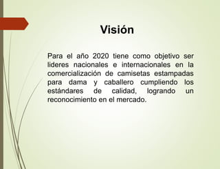 Visión
Para el año 2020 tiene como objetivo ser
lideres nacionales e internacionales en la
comercialización de camisetas estampadas
para dama y caballero cumpliendo los
estándares de calidad, logrando un
reconocimiento en el mercado.
 