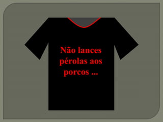 Não lances
pérolas aos
porcos ...
 