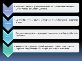 GEOGRÁFICA
• Enfocado a personas que vivan dentro de los sectores centro-norte de
Quito,Valle de los Chillos y Cumbayá
ECONÓMICO
• Va dirigido a jóvenes-adultos con ingresos mensuales iguales o superiores
a $350
SOCIAL
• Orientado a personas que se encuentren dentro de una clase social media,
media-alta
COMPORTAMENTAL
• Ya que somos un producto que el mercado aun no lo conoce, nuestro
segmento comportamental va dirigido a los clientes eventuales
 