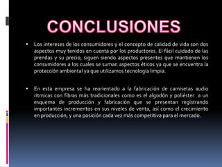  Los intereses de los consumidores y el concepto de calidad de vida son dos
aspectos muy tenidos en cuenta por los productores. El fácil cuidado de las
prendas y su precio, siguen siendo aspectos presentes que mantienen los
consumidores a los cuales se suman aspectos éticos ya que se encuentra la
protección ambiental ya que utilizamos tecnología limpia.
 En esta empresa se ha reorientado a la fabricación de camisetas audio
ritmicas con fibras más tradicionales como es el algodón y poliéster a un
esquema de producción y fabricación que se presentan registrando
importantes incrementos en sus niveles de venta, así como el crecimiento
en producción, y una posición cada vez más competitiva para el mercado.
 