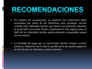  En materia de recuperación, se requiere una importante labor
promotora por parte de los Gobiernos para conseguir reciclar
cuantos más materiales textiles que tienen una potencial. Además,
la acción del consumidor finales importante en este aspecto pues el
80% de los materiales textiles potencialmente recuperables pasan
por sus manos.
 La facilidad de pago que un consumidor decide comprar nuestro
producto, debemos hacer todo lo posible para que pueda pagarnos
en función de sus intereses, no de lo nuestros.
 