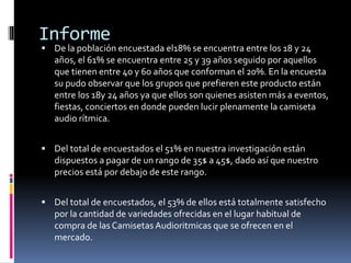 Informe
 De la población encuestada el18% se encuentra entre los 18 y 24
años, el 61% se encuentra entre 25 y 39 años seguido por aquellos
que tienen entre 40 y 60 años que conforman el 20%. En la encuesta
su pudo observar que los grupos que prefieren este producto están
entre los 18y 24 años ya que ellos son quienes asisten más a eventos,
fiestas, conciertos en donde pueden lucir plenamente la camiseta
audio rítmica.
 Del total de encuestados el 51% en nuestra investigación están
dispuestos a pagar de un rango de 35$ a 45$, dado así que nuestro
precios está por debajo de este rango.
 Del total de encuestados, el 53% de ellos está totalmente satisfecho
por la cantidad de variedades ofrecidas en el lugar habitual de
compra de las Camisetas Audioritmicas que se ofrecen en el
mercado.
 