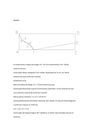 MANGA
a) comprimento e largura da manga: A-C = 61 cm (comprimento), A-B = 3/8 do
contorno da cava
Construção/ Retas/ retângulos/ criar moldes: desativado/ dx: 61 cm, dy: 3/8 do
contorno da cava/ confirmar/ cancelar.
b) desenhar cavas:
Altura da cabeça da manga: A-1 = 1/3 do contorno da cava
Construção/ Retas/reta/ snap em A (horizontal) / perímetro: 1/3 do contorno da cava
cm/ confirmar/ snap em B/ confirmar/ cancelar.
Marcar pontos auxiliares: 1-2, 2-3 = 1/3 de B-1
Construção/Pontos/no perímetro/ selecionar: Nro. Pontos: 4/ snap em B (reta diagonal)
/ confirmar/ snap em 1/ confirmar.
2-4 = 1 cm, 3-5 = 2 cm
Construção/ por ângulo/ ângulo: 90 °/ distância: 1/ indicar reta inclinada/ snap em 2/
Confirma
 