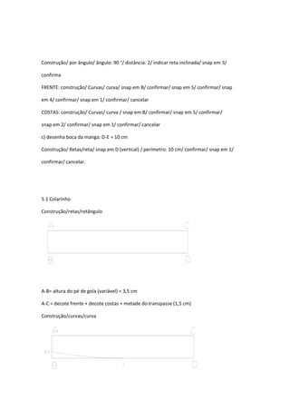Construção/ por ângulo/ ângulo: 90 °/ distância: 2/ indicar reta inclinada/ snap em 3/
confirma
FRENTE: construção/ Curvas/ curva/ snap em B/ confirmar/ snap em 5/ confirmar/ snap
em 4/ confirmar/ snap em 1/ confirmar/ cancelar
COSTAS: construção/ Curvas/ curva / snap em B/ confirmar/ snap em 5/ confirmar/
snap em 2/ confirmar/ snap em 1/ confirmar/ cancelar
c) desenha boca da manga: D-E = 10 cm
Construção/ Retas/reta/ snap em D (vertical) / perímetro: 10 cm/ confirmar/ snap em 1/
confirmar/ cancelar.
5.1 Colarinho
Construção/retas/retângulo
A-B= altura do pé de gola (variável) = 3,5 cm
A-C = decote frente + decote costas + metade do transpasse (1,5 cm)
Construção/curvas/curva
 