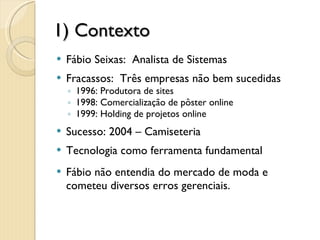 1) Contexto Fábio Seixas:  Analista de Sistemas Fracassos:  Três empresas não bem sucedidas 1996: Produtora de sites 1998: Comercialização de pôster online 1999: Holding de projetos online Sucesso: 2004 – Camiseteria Tecnologia como ferramenta fundamental Fábio não entendia do mercado de moda e cometeu diversos erros gerenciais. 3 