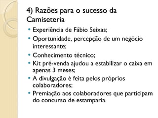 4) Razões para o sucesso da Camiseteria Experiência de Fábio Seixas; Oportunidade, percepção de um negócio interessante; Conhecimento técnico; Kit pré-venda ajudou a estabilizar o caixa em apenas 3 meses; A divulgação é feita pelos próprios colaboradores; Premiação aos colaboradores que participam do concurso de estamparia. 6 