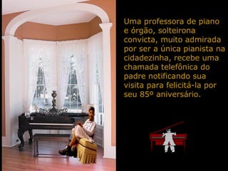 Uma professora de piano
e órgão, solteirona
convicta, muito admirada
por ser a única pianista na
cidadezinha, recebe uma
chamada telefônica do
padre notificando sua
visita para felicitá-la por
seu 85º aniversário.
 