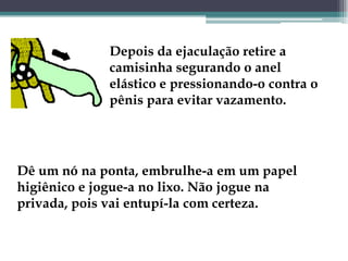 Depois da ejaculação retire a camisinha segurando o anel elástico e pressionando-o contra o pênis para evitar vazamento. Dê um nó na ponta, embrulhe-a em um papel higiênico e jogue-a no lixo. Não jogue na privada, pois vai entupí-la com certeza. 