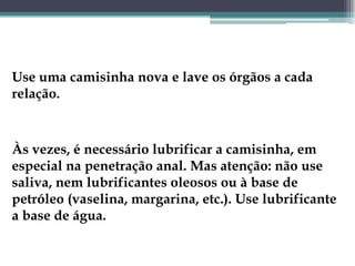 Use uma camisinha nova e lave os órgãos a cada relação. Às vezes, é necessário lubrificar a camisinha, em especial na penetração anal. Mas atenção: não use saliva, nem lubrificantes oleosos ou à base de petróleo (vaselina, margarina, etc.). Use lubrificante a base de água.