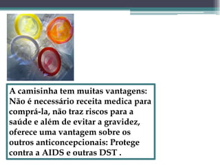A camisinha tem muitas vantagens: Não é necessário receita medica para comprá-la, não traz riscos para a saúde e além de evitar a gravidez, oferece uma vantagem sobre os outros anticoncepcionais: Protege contra a AIDS e outras DST .
