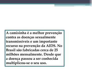 A camisinha é a melhor prevenção contra as doenças sexualmente transmissíveis e um importante recurso na prevenção da AIDS. No Brasil são fabricadas cerca de 25 milhões mensalmente. Desde que a doença passou a ser conhecida multiplicou-se o seu uso.