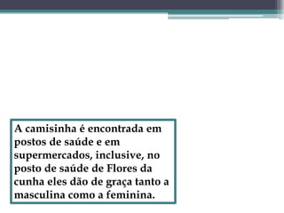 A camisinha é encontrada em postos de saúde e em supermercados, inclusive, no posto de saúde de Flores da cunha eles dão de graça tanto a masculina como a feminina.