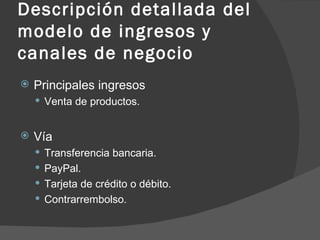 Descripción detallada del modelo de ingresos y canales de negocio Principales ingresos Venta de productos. Vía Transferencia bancaria. PayPal. Tarjeta de crédito o débito. Contrarrembolso. 