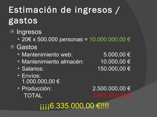 Estimación de ingresos / gastos Ingresos 20€ x 500.000 personas =  10.000.000,00 € Gastos Mantenimiento web:  5.000,00 € Mantenimiento almacén:    10.000,00 € Salarios:   150.000,00 € Envíos:   1.000.000,00 € Producción:   2.500.000,00 € TOTAL   3.665.000,00 € ¡¡¡¡6.335.000,00 €!!!! 