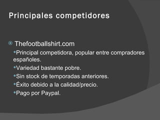 Principales competidores Thefootballshirt.com Principal competidora, popular entre compradores españoles. Variedad bastante pobre. Sin stock de temporadas anteriores. Éxito debido a la calidad/precio. Pago por Paypal. 